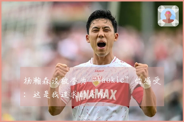 杨瀚森谈被誉为“Yaokic”的感受：这是我追求的方向
