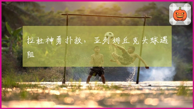 拉杜神勇扑救，亚列姆丘克头球遇阻