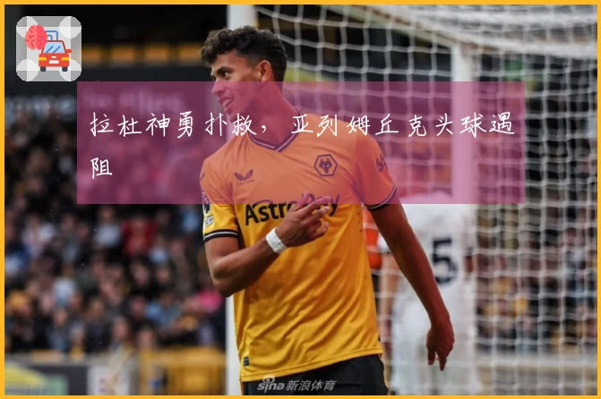 拉杜神勇扑救，亚列姆丘克头球遇阻