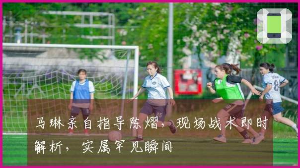 马琳亲自指导陈熠，现场战术即时解析，实属罕见瞬间