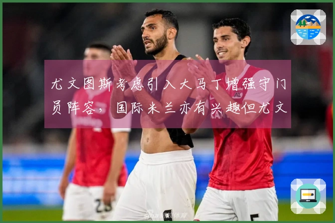 尤文图斯考虑引入大马丁增强守门员阵容，国际米兰亦有兴趣但尤文走在前头