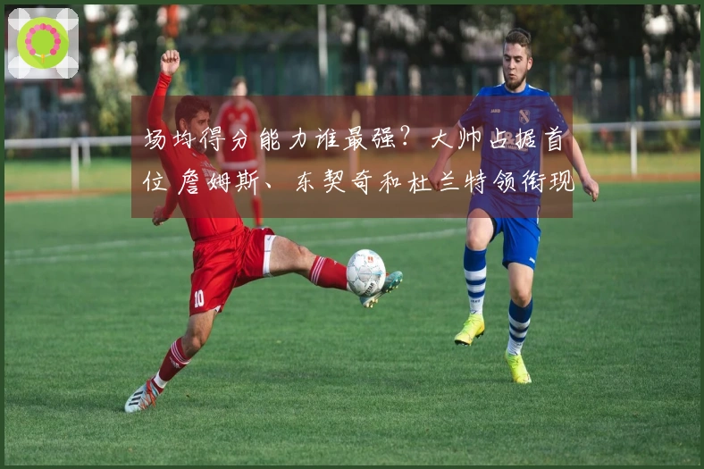 场均得分能力谁最强？大帅占据首位 詹姆斯、东契奇和杜兰特领衔现役14人 库里、约基奇、怀特挤入排行榜