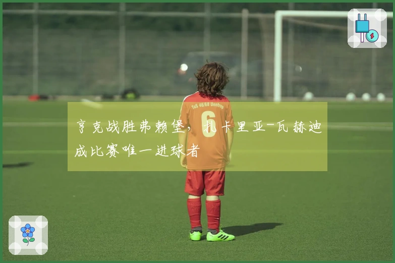 亨克战胜弗赖堡，扎卡里亚-瓦赫迪成比赛唯一进球者