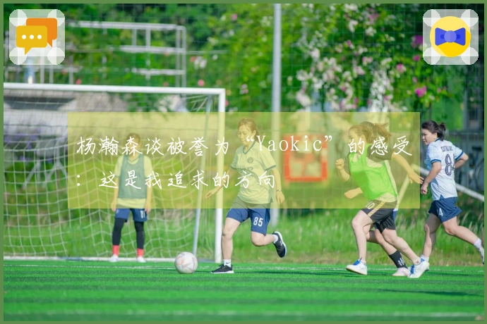 杨瀚森谈被誉为“Yaokic”的感受：这是我追求的方向