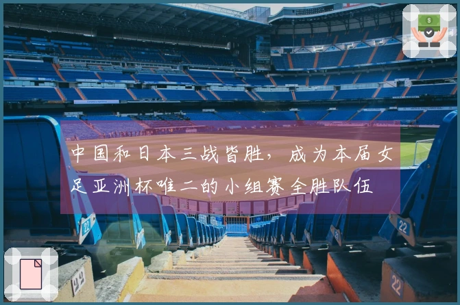 中国和日本三战皆胜，成为本届女足亚洲杯唯二的小组赛全胜队伍