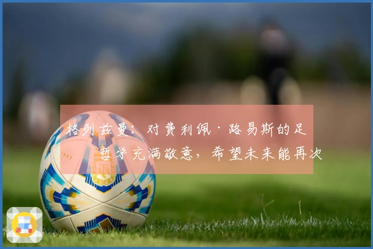 格列兹曼：对费利佩·路易斯的足球哲学充满敬意，希望未来能再次携手合作