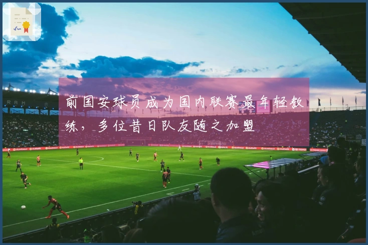 前国安球员成为国内联赛最年轻教练，多位昔日队友随之加盟