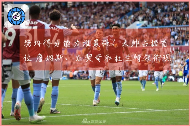 场均得分能力谁最强？大帅占据首位 詹姆斯、东契奇和杜兰特领衔现役14人 库里、约基奇、怀特挤入排行榜