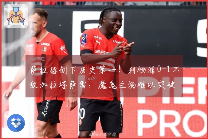 萨拉赫创下历史第一！利物浦0-1不敌加拉塔萨雷，魔鬼主场难以突破