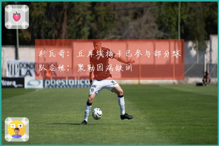 科瓦奇：丘库埃梅卡已参与部分球队合练；聚勒因病缺训