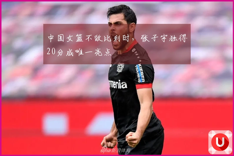 中国女篮不敌比利时，张子宇独得20分成唯一亮点