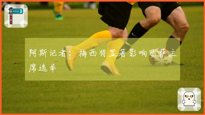 阿斯记者：梅西将显著影响巴萨主席选举