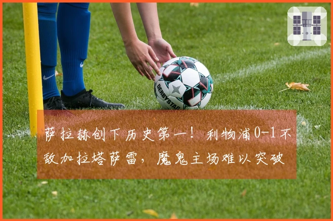 萨拉赫创下历史第一！利物浦0-1不敌加拉塔萨雷，魔鬼主场难以突破