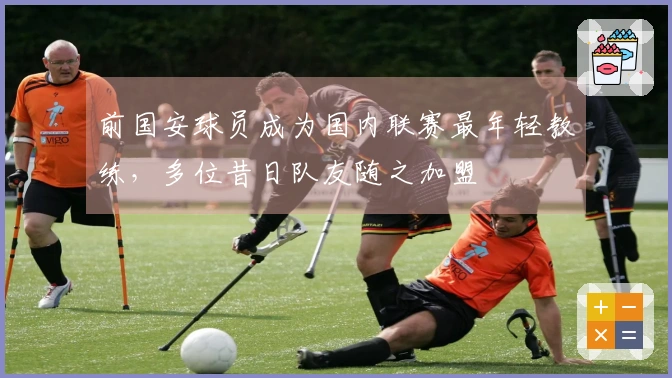 前国安球员成为国内联赛最年轻教练，多位昔日队友随之加盟