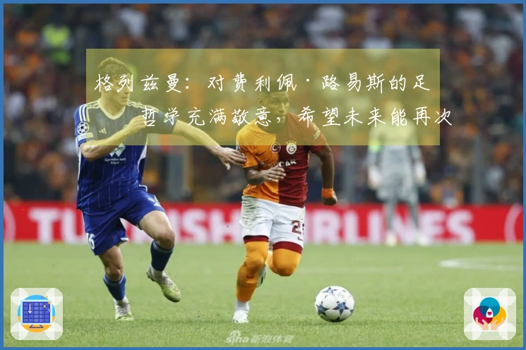 格列兹曼：对费利佩·路易斯的足球哲学充满敬意，希望未来能再次携手合作