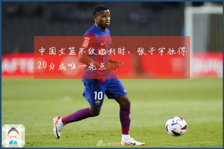 中国女篮不敌比利时，张子宇独得20分成唯一亮点